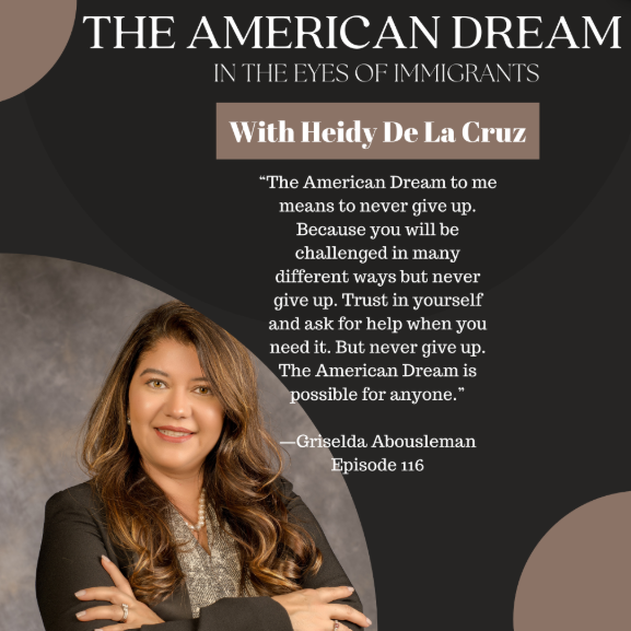 An image promoting a podcast episode titled "THE AMERICAN DREAM IN THE EYES OF IMMIGRANTS". At the top right, a beige banner indicates it is "With Heidy De La Cruz". The main focus is a large block of quoted text which reads: “The American Dream to me means to never give up. Because you will be challenged in many different ways but never give up. Trust in yourself and ask for help when you need it. But never give up. The American Dream is possible for anyone.” This quote is attributed below to “—Griselda Abousleman” and labeled “Episode 116”. On the left side, there is a photograph of a smiling woman with long brown hair, wearing a black blazer and pearls, with her arms crossed. The background is a dark brown with curved, abstract shapes in lighter shades.